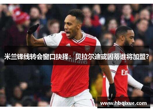 米兰锋线转会窗口抉择：贝拉尔迪或因蒂谁将加盟？